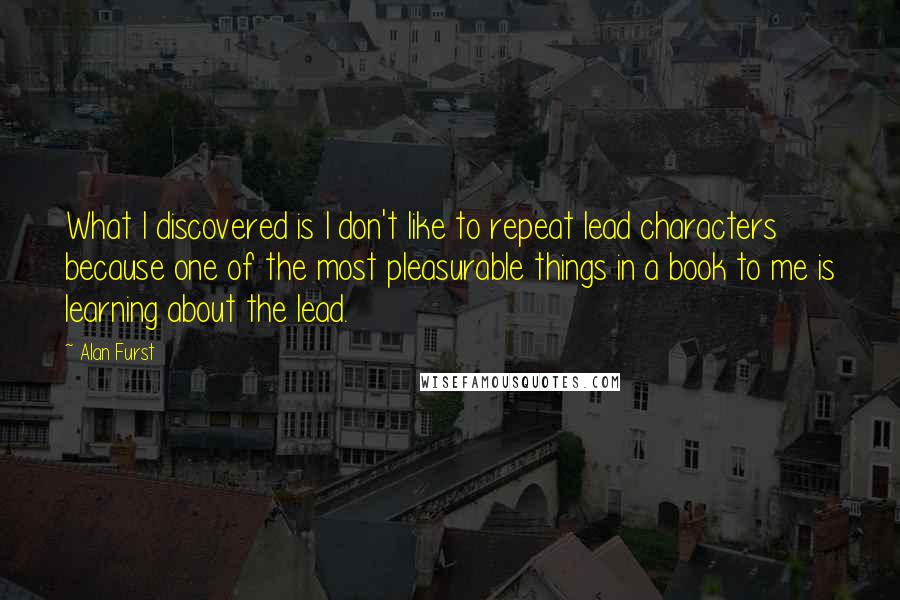 Alan Furst Quotes: What I discovered is I don't like to repeat lead characters because one of the most pleasurable things in a book to me is learning about the lead.