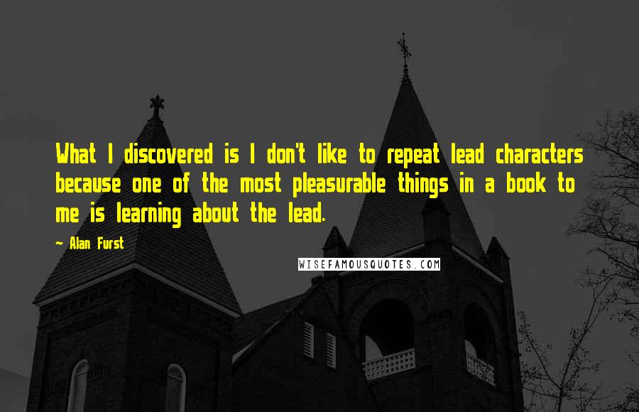 Alan Furst Quotes: What I discovered is I don't like to repeat lead characters because one of the most pleasurable things in a book to me is learning about the lead.