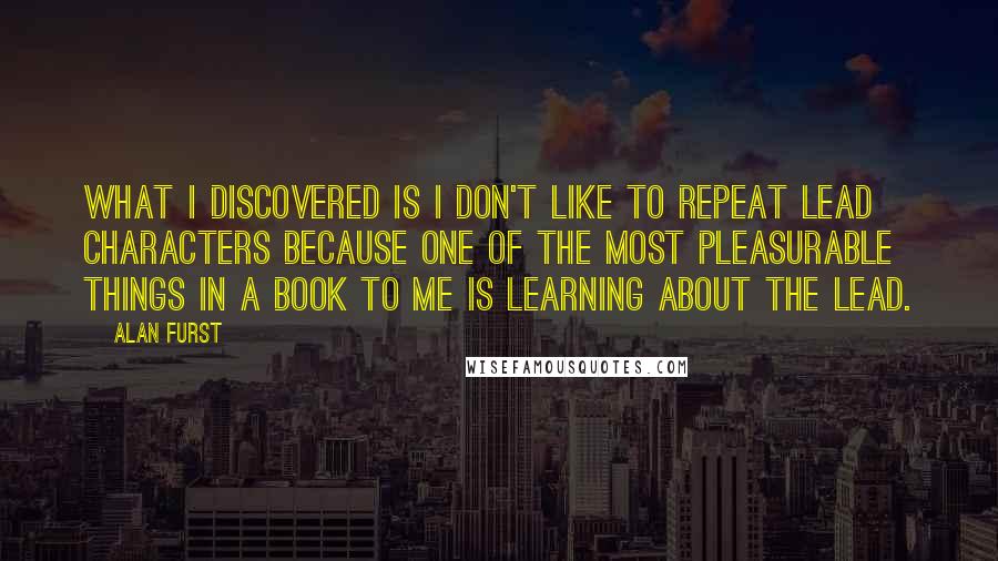 Alan Furst Quotes: What I discovered is I don't like to repeat lead characters because one of the most pleasurable things in a book to me is learning about the lead.