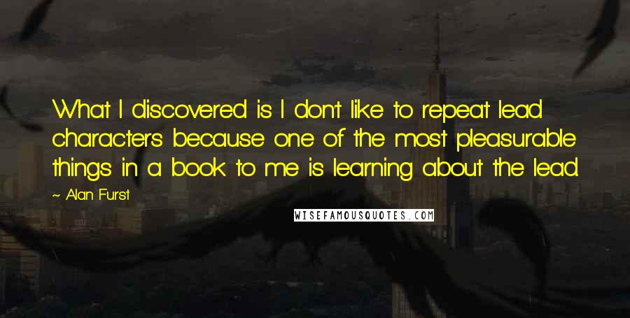 Alan Furst Quotes: What I discovered is I don't like to repeat lead characters because one of the most pleasurable things in a book to me is learning about the lead.