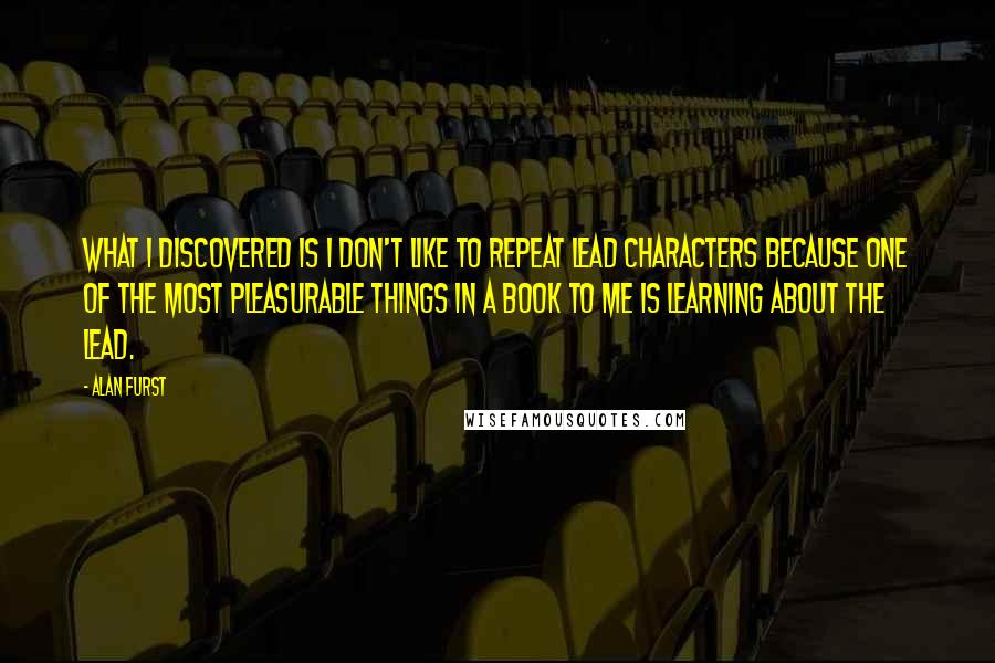 Alan Furst Quotes: What I discovered is I don't like to repeat lead characters because one of the most pleasurable things in a book to me is learning about the lead.