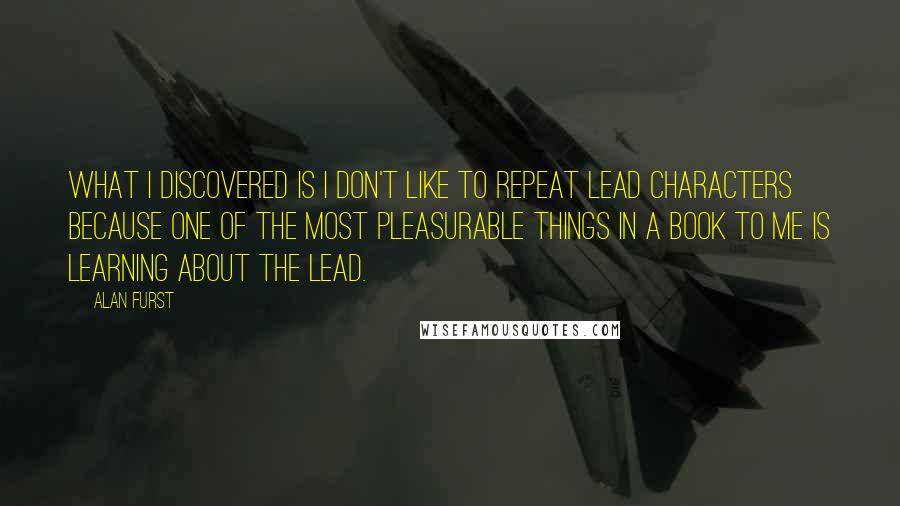 Alan Furst Quotes: What I discovered is I don't like to repeat lead characters because one of the most pleasurable things in a book to me is learning about the lead.