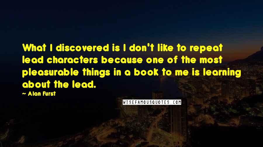 Alan Furst Quotes: What I discovered is I don't like to repeat lead characters because one of the most pleasurable things in a book to me is learning about the lead.