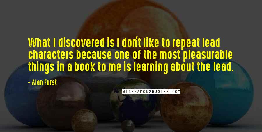 Alan Furst Quotes: What I discovered is I don't like to repeat lead characters because one of the most pleasurable things in a book to me is learning about the lead.