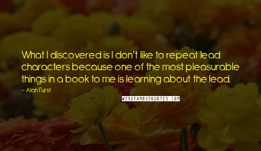 Alan Furst Quotes: What I discovered is I don't like to repeat lead characters because one of the most pleasurable things in a book to me is learning about the lead.