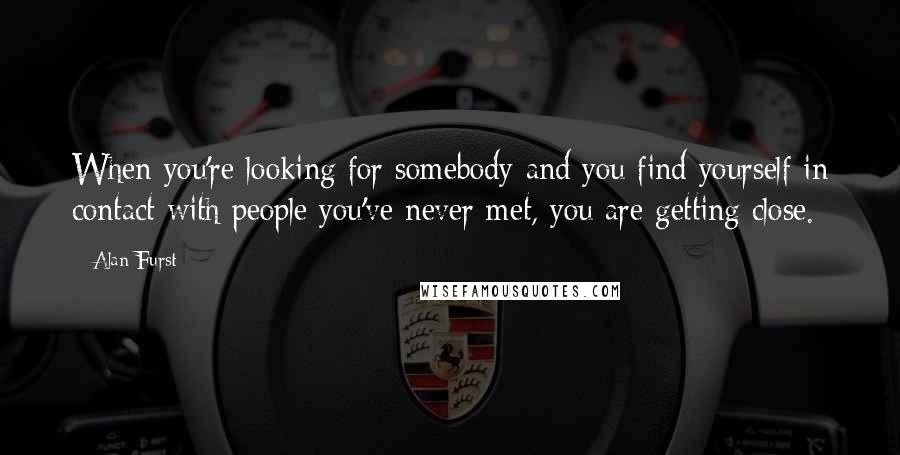 Alan Furst Quotes: When you're looking for somebody and you find yourself in contact with people you've never met, you are getting close.