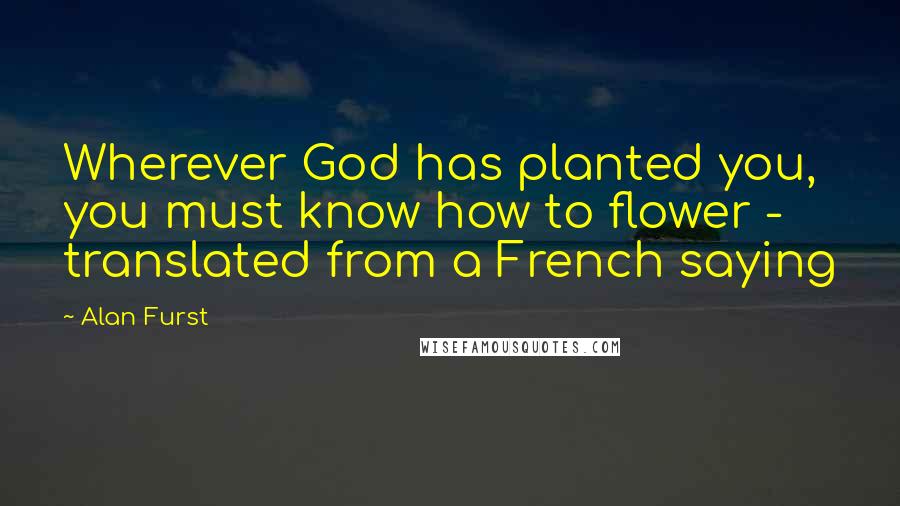 Alan Furst Quotes: Wherever God has planted you, you must know how to flower - translated from a French saying