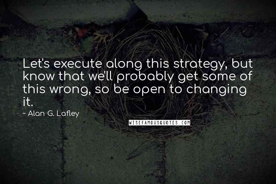 Alan G. Lafley Quotes: Let's execute along this strategy, but know that we'll probably get some of this wrong, so be open to changing it.