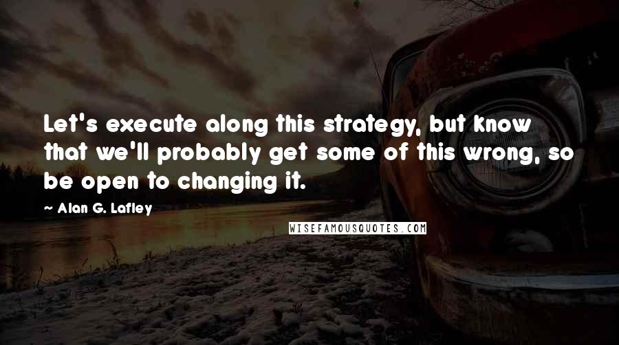 Alan G. Lafley Quotes: Let's execute along this strategy, but know that we'll probably get some of this wrong, so be open to changing it.