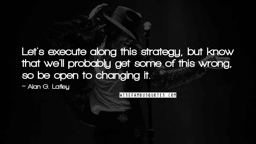 Alan G. Lafley Quotes: Let's execute along this strategy, but know that we'll probably get some of this wrong, so be open to changing it.