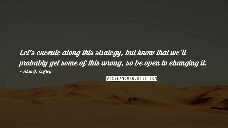 Alan G. Lafley Quotes: Let's execute along this strategy, but know that we'll probably get some of this wrong, so be open to changing it.