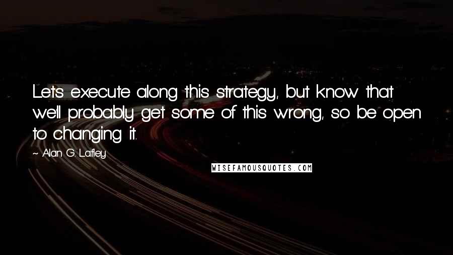 Alan G. Lafley Quotes: Let's execute along this strategy, but know that we'll probably get some of this wrong, so be open to changing it.