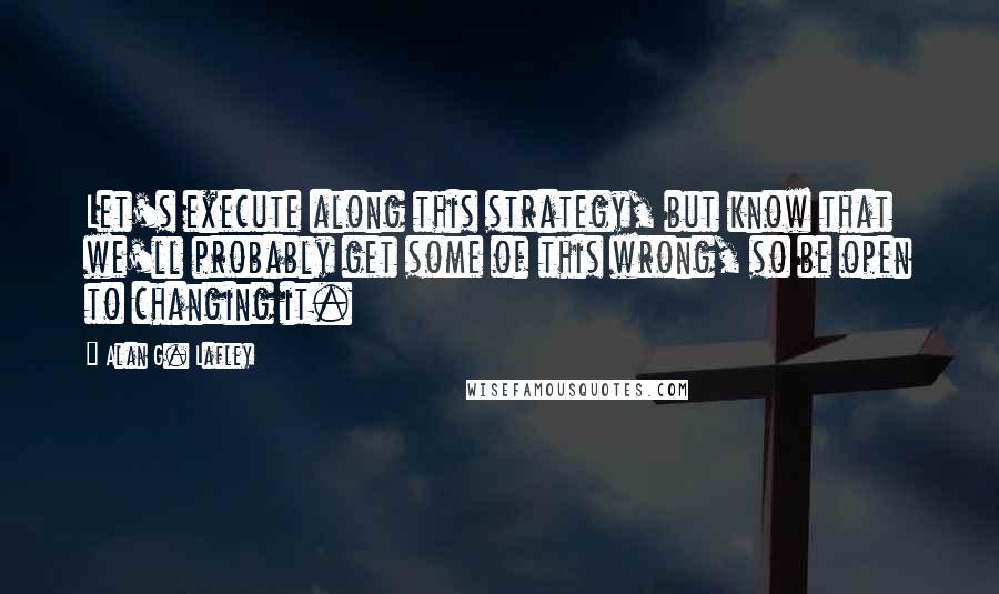 Alan G. Lafley Quotes: Let's execute along this strategy, but know that we'll probably get some of this wrong, so be open to changing it.