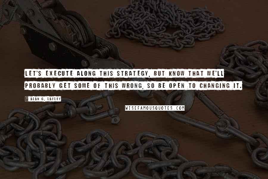 Alan G. Lafley Quotes: Let's execute along this strategy, but know that we'll probably get some of this wrong, so be open to changing it.