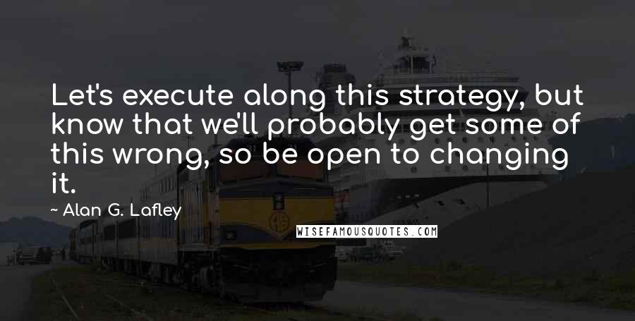 Alan G. Lafley Quotes: Let's execute along this strategy, but know that we'll probably get some of this wrong, so be open to changing it.