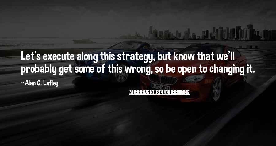 Alan G. Lafley Quotes: Let's execute along this strategy, but know that we'll probably get some of this wrong, so be open to changing it.