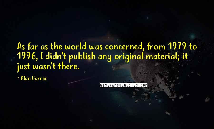 Alan Garner Quotes: As far as the world was concerned, from 1979 to 1996, I didn't publish any original material; it just wasn't there.