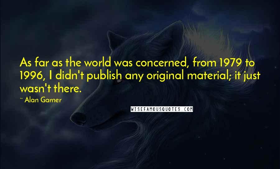 Alan Garner Quotes: As far as the world was concerned, from 1979 to 1996, I didn't publish any original material; it just wasn't there.
