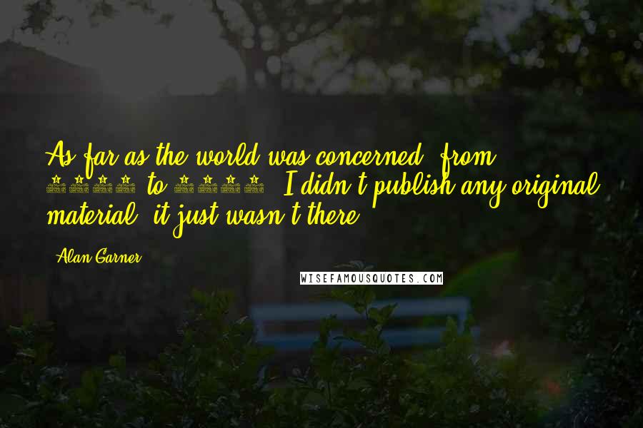 Alan Garner Quotes: As far as the world was concerned, from 1979 to 1996, I didn't publish any original material; it just wasn't there.