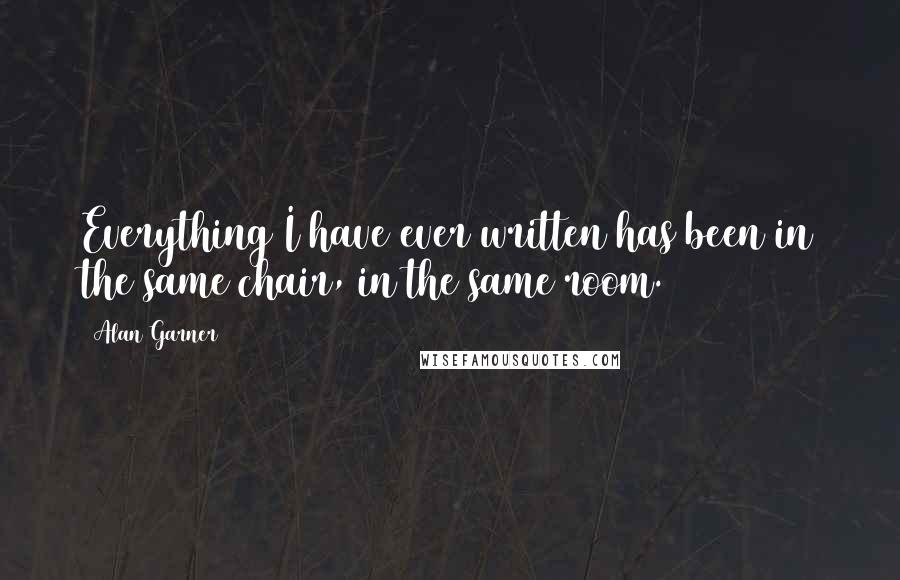 Alan Garner Quotes: Everything I have ever written has been in the same chair, in the same room.