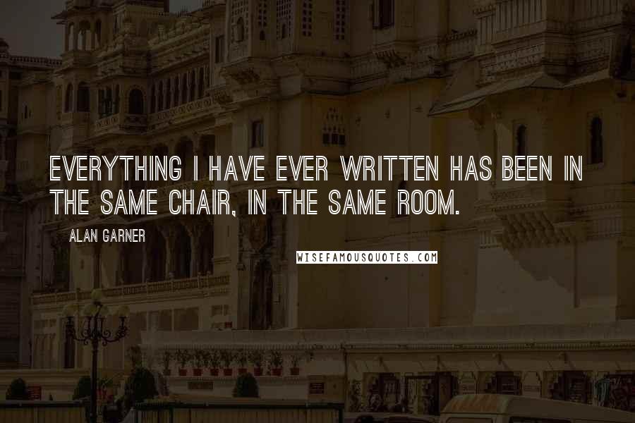 Alan Garner Quotes: Everything I have ever written has been in the same chair, in the same room.