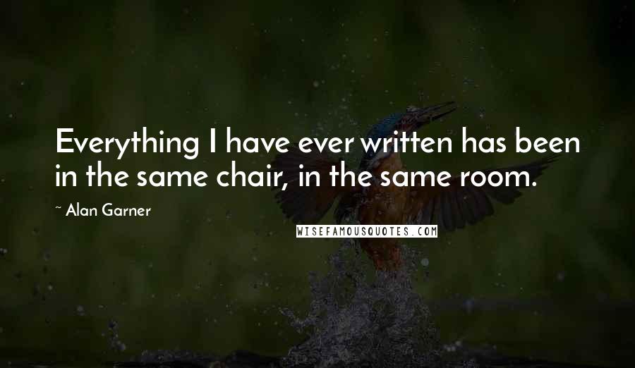 Alan Garner Quotes: Everything I have ever written has been in the same chair, in the same room.