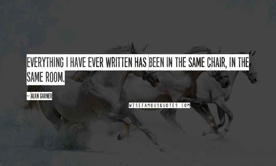 Alan Garner Quotes: Everything I have ever written has been in the same chair, in the same room.