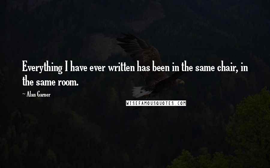 Alan Garner Quotes: Everything I have ever written has been in the same chair, in the same room.