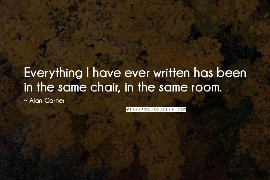 Alan Garner Quotes: Everything I have ever written has been in the same chair, in the same room.