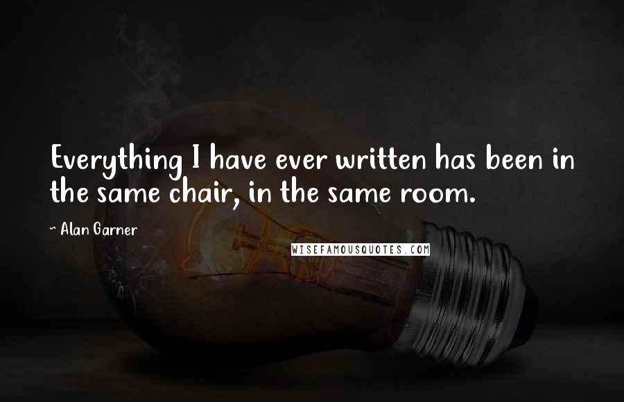 Alan Garner Quotes: Everything I have ever written has been in the same chair, in the same room.