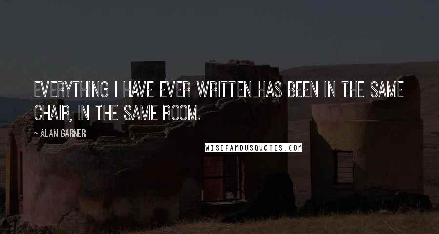 Alan Garner Quotes: Everything I have ever written has been in the same chair, in the same room.