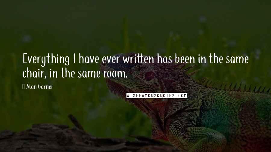 Alan Garner Quotes: Everything I have ever written has been in the same chair, in the same room.