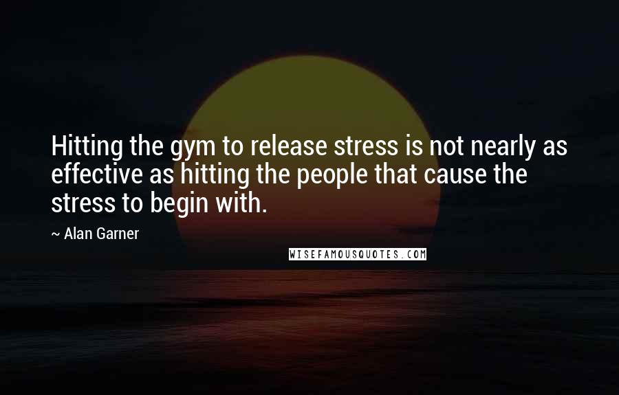 Alan Garner Quotes: Hitting the gym to release stress is not nearly as effective as hitting the people that cause the stress to begin with.