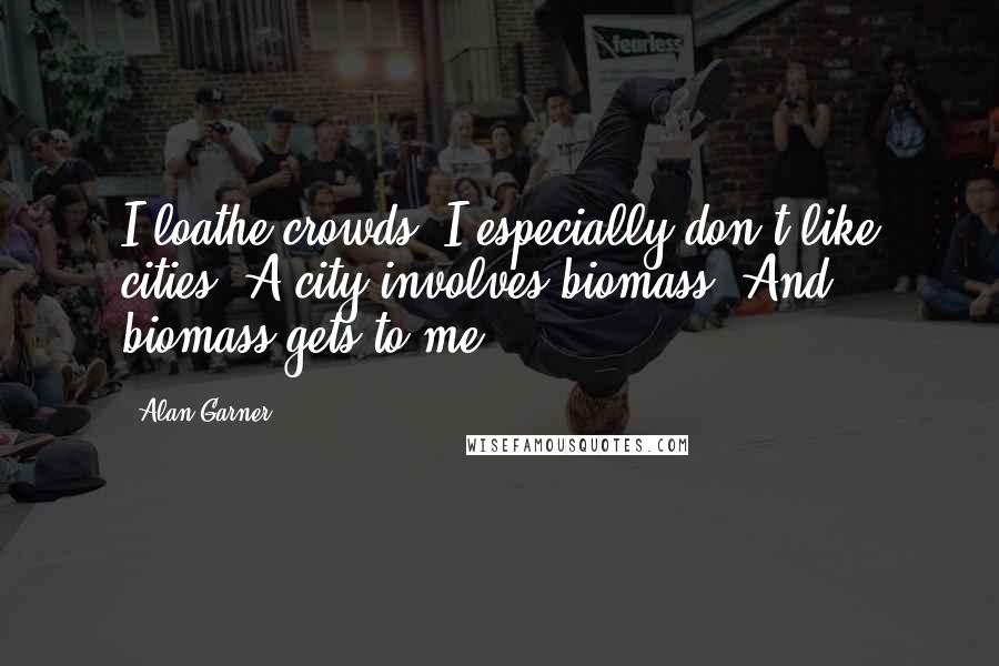 Alan Garner Quotes: I loathe crowds. I especially don't like cities. A city involves biomass. And biomass gets to me.