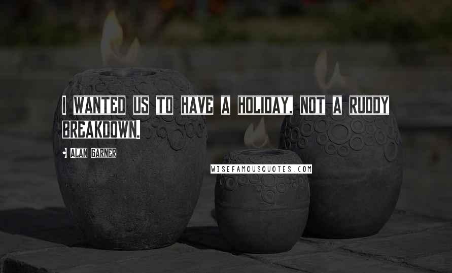 Alan Garner Quotes: I wanted us to have a holiday, not a ruddy breakdown.