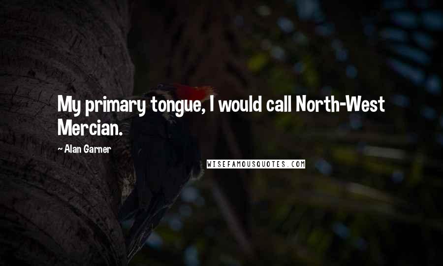 Alan Garner Quotes: My primary tongue, I would call North-West Mercian.