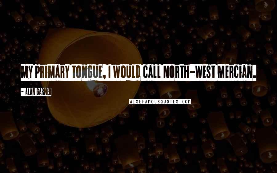 Alan Garner Quotes: My primary tongue, I would call North-West Mercian.