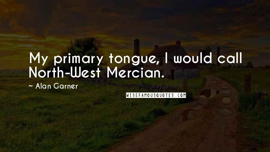 Alan Garner Quotes: My primary tongue, I would call North-West Mercian.