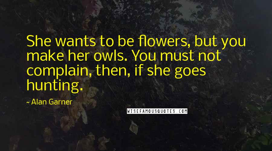 Alan Garner Quotes: She wants to be flowers, but you make her owls. You must not complain, then, if she goes hunting.