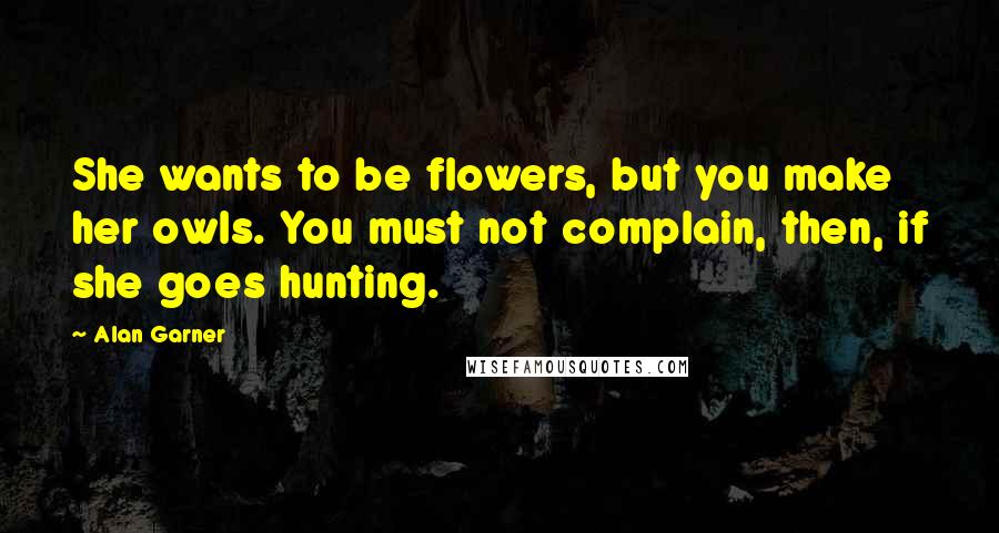 Alan Garner Quotes: She wants to be flowers, but you make her owls. You must not complain, then, if she goes hunting.