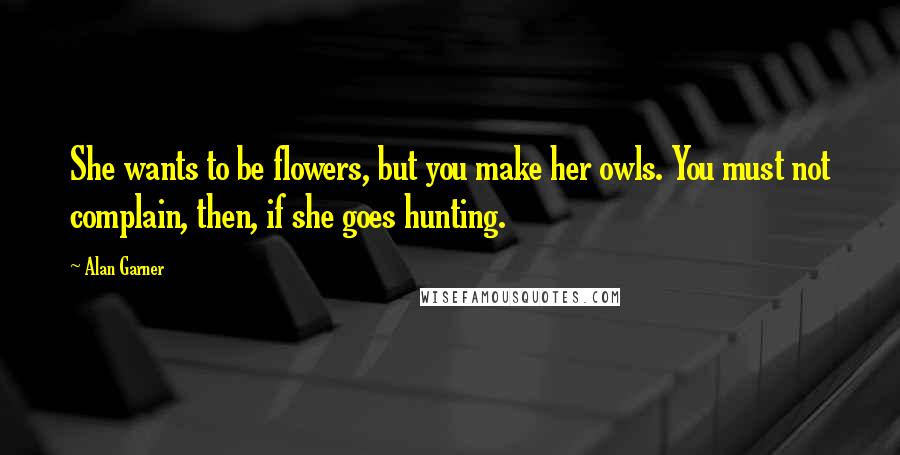 Alan Garner Quotes: She wants to be flowers, but you make her owls. You must not complain, then, if she goes hunting.