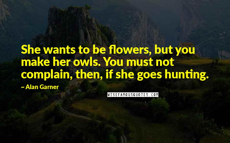 Alan Garner Quotes: She wants to be flowers, but you make her owls. You must not complain, then, if she goes hunting.