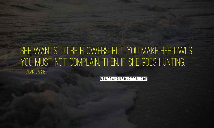 Alan Garner Quotes: She wants to be flowers, but you make her owls. You must not complain, then, if she goes hunting.