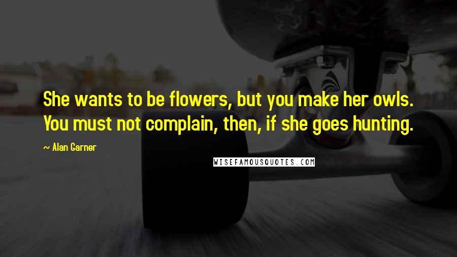 Alan Garner Quotes: She wants to be flowers, but you make her owls. You must not complain, then, if she goes hunting.