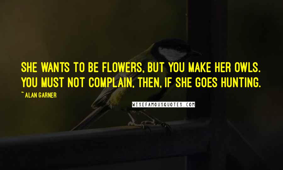 Alan Garner Quotes: She wants to be flowers, but you make her owls. You must not complain, then, if she goes hunting.