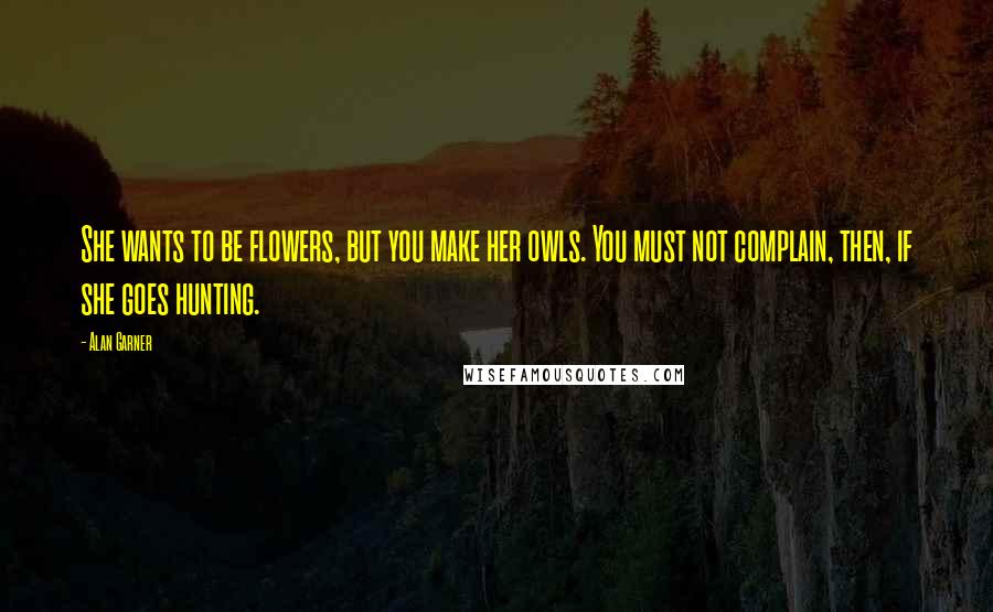 Alan Garner Quotes: She wants to be flowers, but you make her owls. You must not complain, then, if she goes hunting.