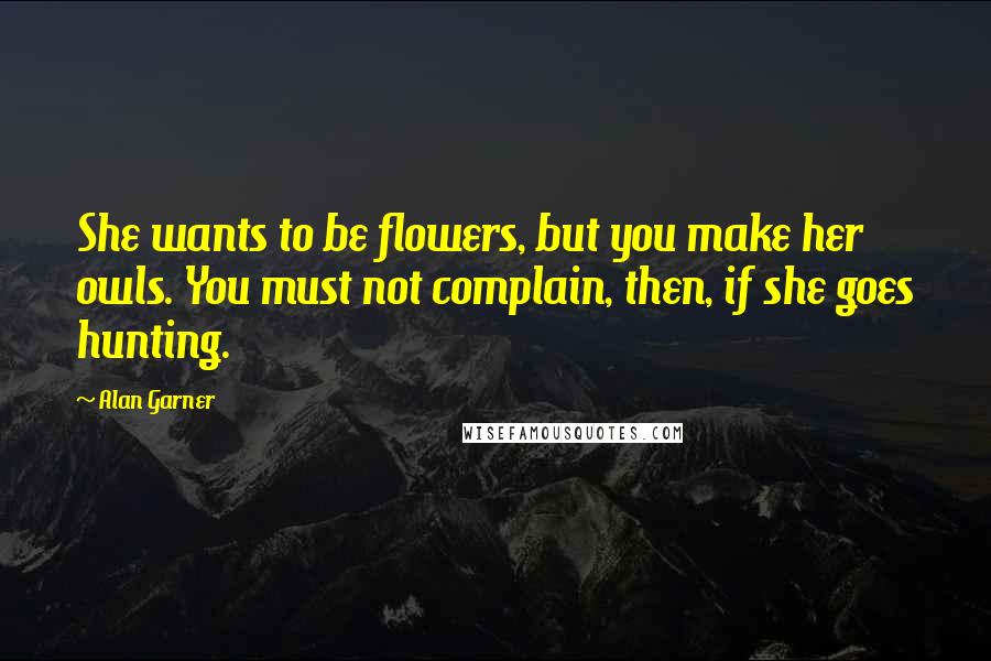 Alan Garner Quotes: She wants to be flowers, but you make her owls. You must not complain, then, if she goes hunting.