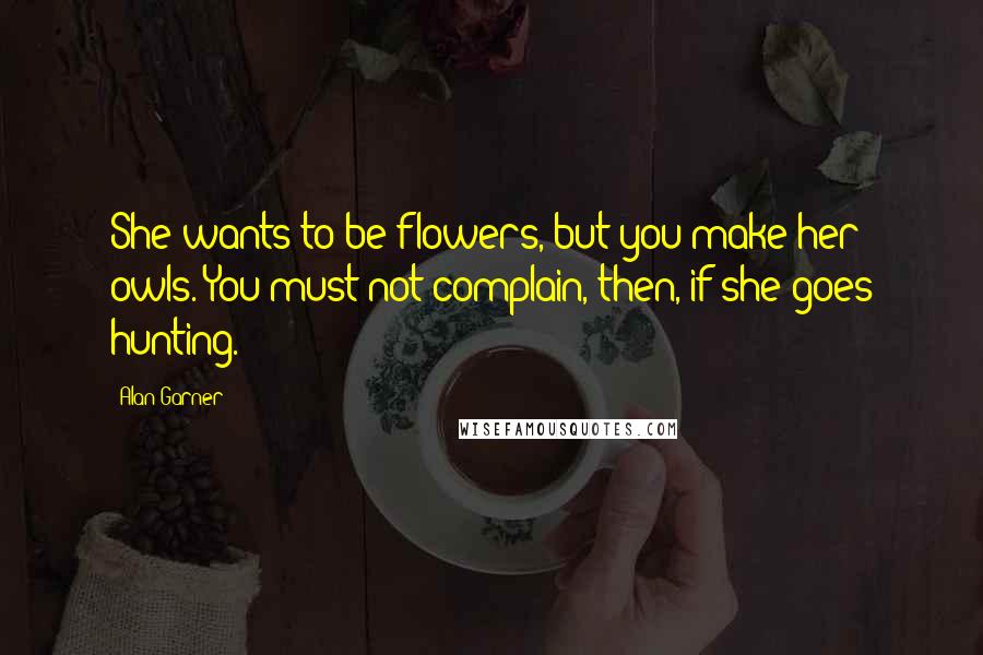 Alan Garner Quotes: She wants to be flowers, but you make her owls. You must not complain, then, if she goes hunting.