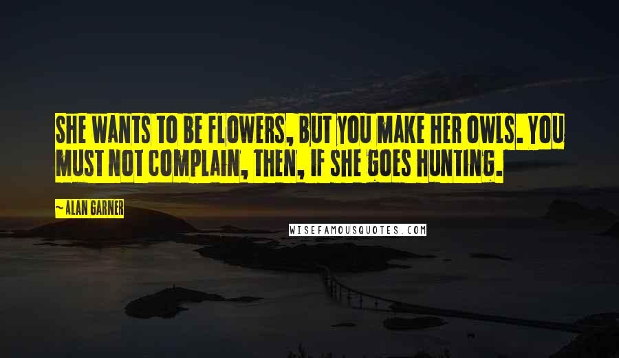 Alan Garner Quotes: She wants to be flowers, but you make her owls. You must not complain, then, if she goes hunting.