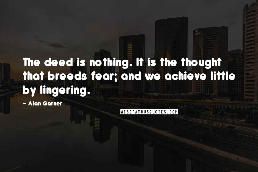 Alan Garner Quotes: The deed is nothing. It is the thought that breeds fear; and we achieve little by lingering.